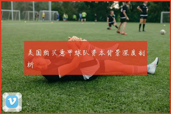 美国购买意甲球队资本背景深度剖析