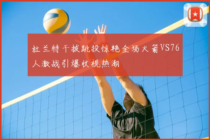 杜兰特干拔跳投惊艳全场火箭VS76人激战引爆收视热潮